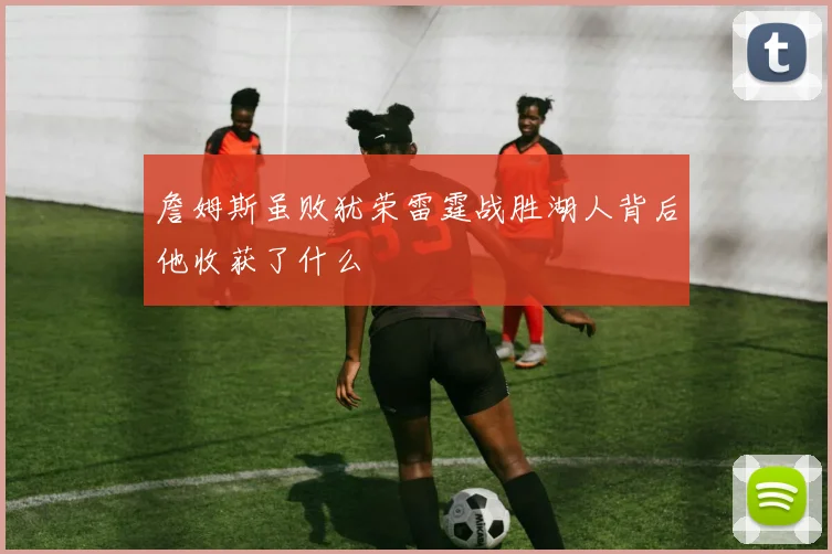 詹姆斯虽败犹荣雷霆战胜湖人背后他收获了什么
