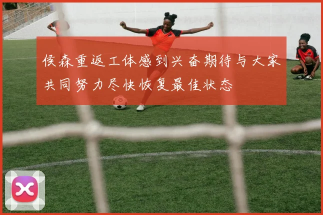 侯森重返工体感到兴奋期待与大家共同努力尽快恢复最佳状态