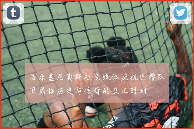 马尔基尼奥斯社交媒体庆祝巴黎队卫冕称历史与传奇的交汇时刻