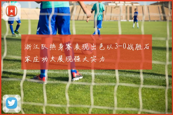 浙江队热身赛表现出色以3-0战胜石家庄功夫展现强大实力