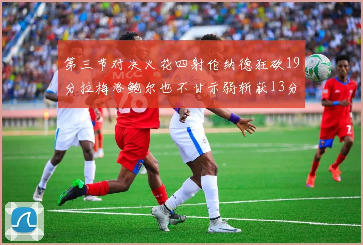 第三节对决火花四射伦纳德狂砍19分拉梅洛鲍尔也不甘示弱斩获13分