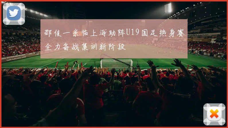 邵佳一亲临上海助阵U19国足热身赛全力备战集训新阶段
