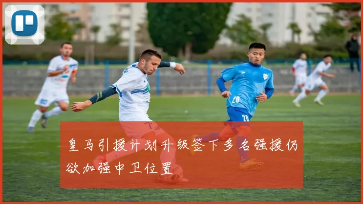 皇马引援计划升级签下多名强援仍欲加强中卫位置
