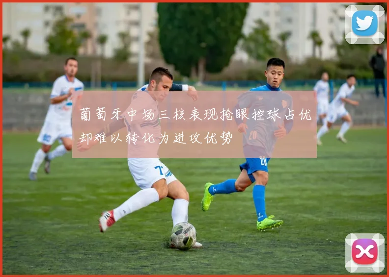 葡萄牙中场三核表现抢眼控球占优却难以转化为进攻优势