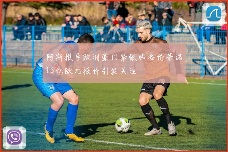 阿斯报导欧洲豪门紧张弗洛伦蒂诺15亿欧元报价引发关注