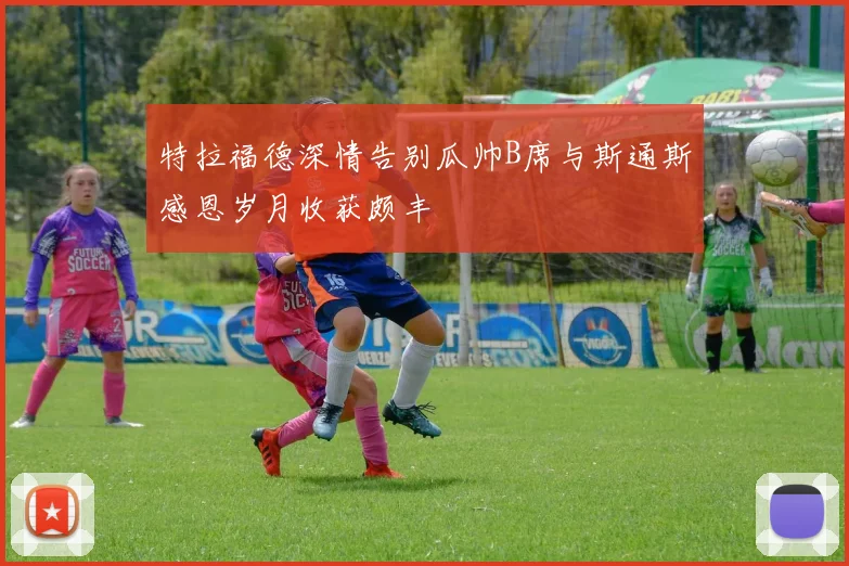 特拉福德深情告别瓜帅B席与斯通斯感恩岁月收获颇丰