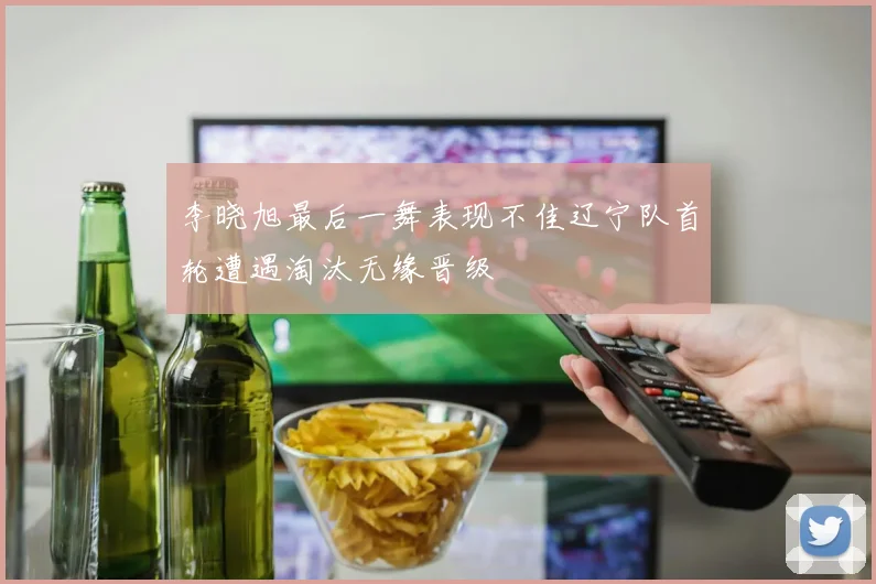 李晓旭最后一舞表现不佳辽宁队首轮遭遇淘汰无缘晋级