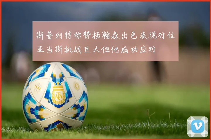 斯普利特称赞杨瀚森出色表现对位亚当斯挑战巨大但他成功应对
