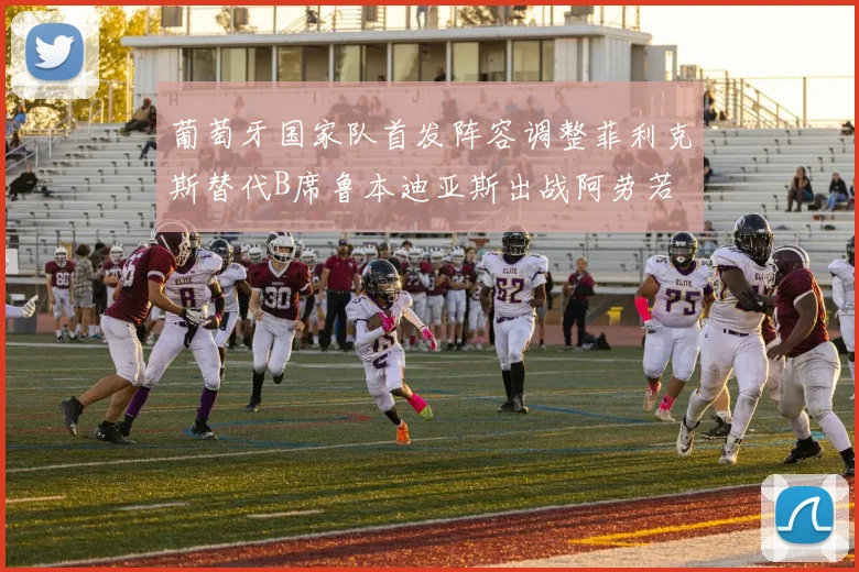 葡萄牙国家队首发阵容调整菲利克斯替代B席鲁本迪亚斯出战阿劳若