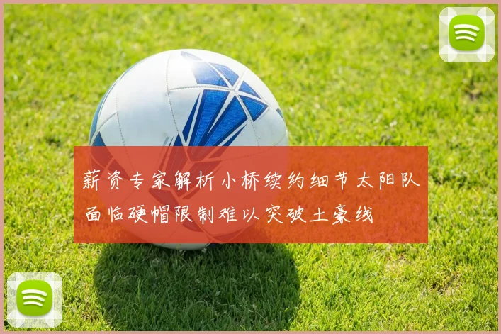 薪资专家解析小桥续约细节太阳队面临硬帽限制难以突破土豪线