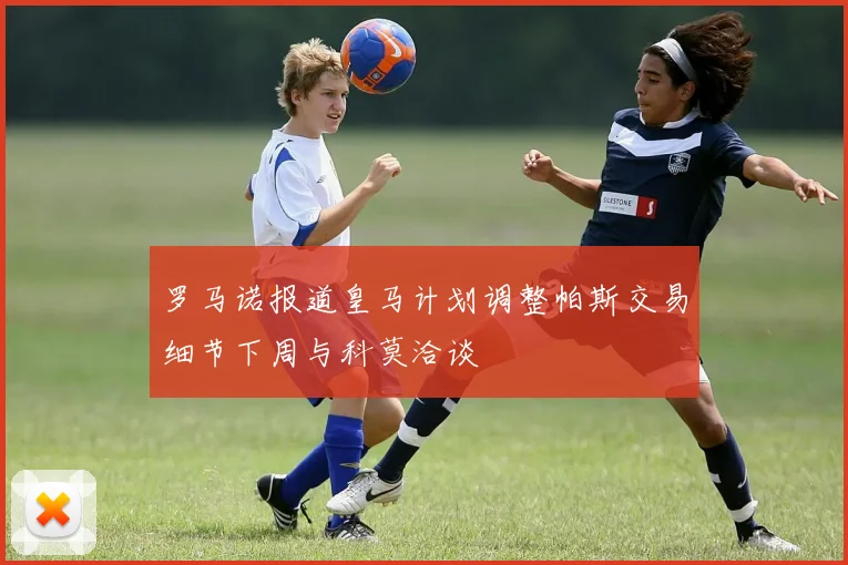 罗马诺报道皇马计划调整帕斯交易细节下周与科莫洽谈