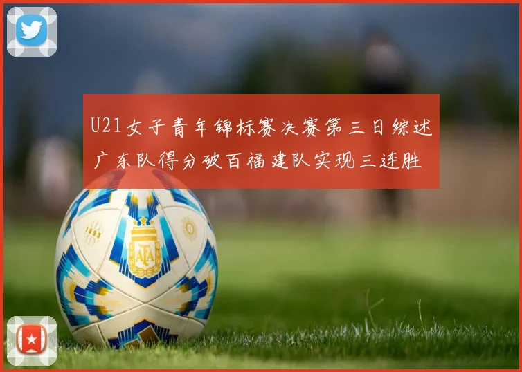 U21女子青年锦标赛决赛第三日综述广东队得分破百福建队实现三连胜