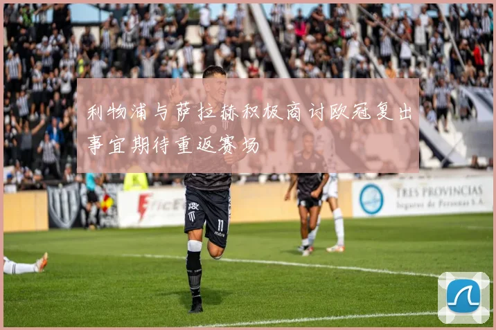 利物浦与萨拉赫积极商讨欧冠复出事宜期待重返赛场