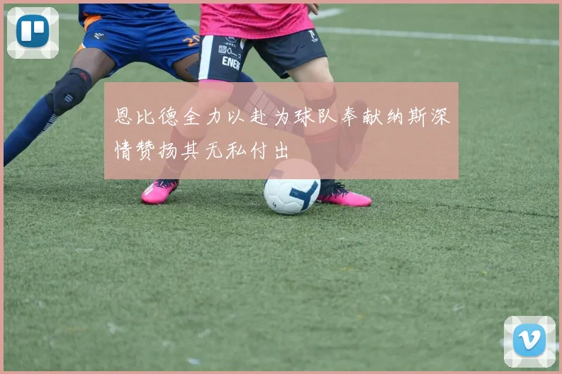 恩比德全力以赴为球队奉献纳斯深情赞扬其无私付出