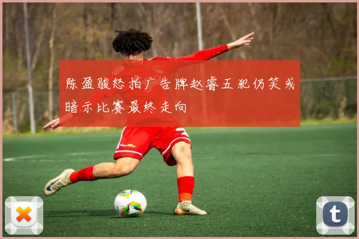 陈盈骏怒拍广告牌赵睿五犯仍笑或暗示比赛最终走向