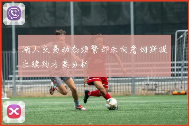 湖人交易动态频繁却未向詹姆斯提出续约方案分析