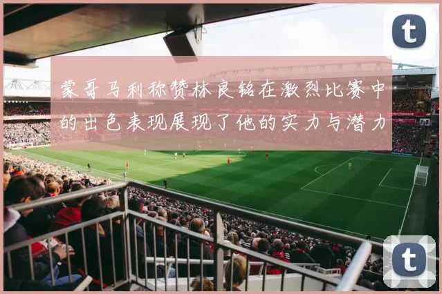 蒙哥马利称赞林良铭在激烈比赛中的出色表现展现了他的实力与潜力