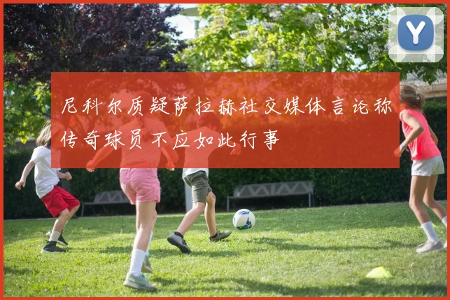 尼科尔质疑萨拉赫社交媒体言论称传奇球员不应如此行事