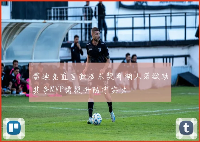 雷迪克直言激活东契奇湖人若欲助其争MVP需提升防守实力