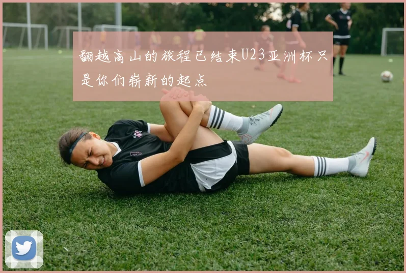 翻越高山的旅程已结束U23亚洲杯只是你们崭新的起点